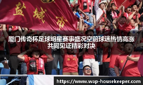 厦门传奇杯足球明星赛事盛况空前球迷热情高涨共同见证精彩对决
